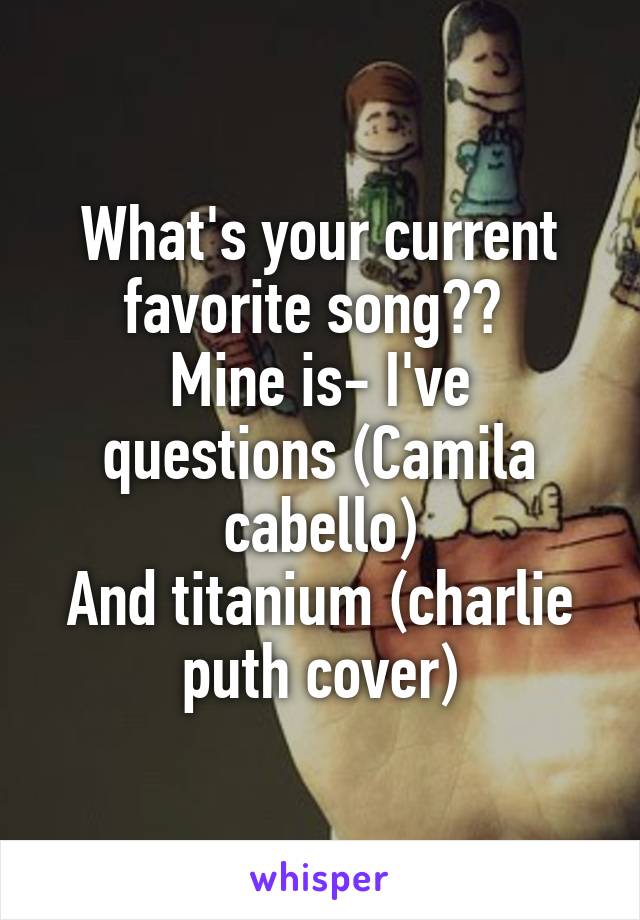 What's your current favorite song?? 
Mine is- I've questions (Camila cabello)
And titanium (charlie puth cover)