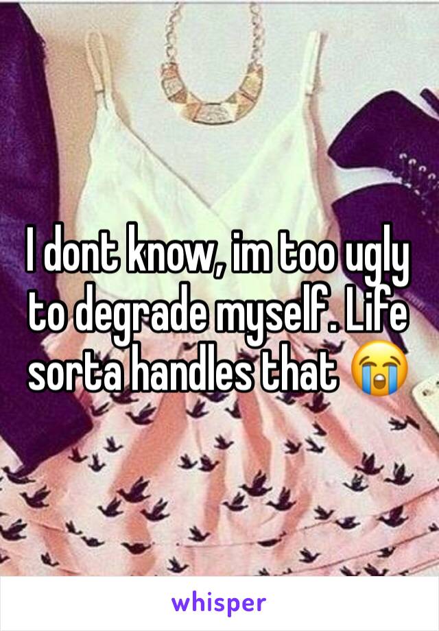 I dont know, im too ugly to degrade myself. Life sorta handles that 😭