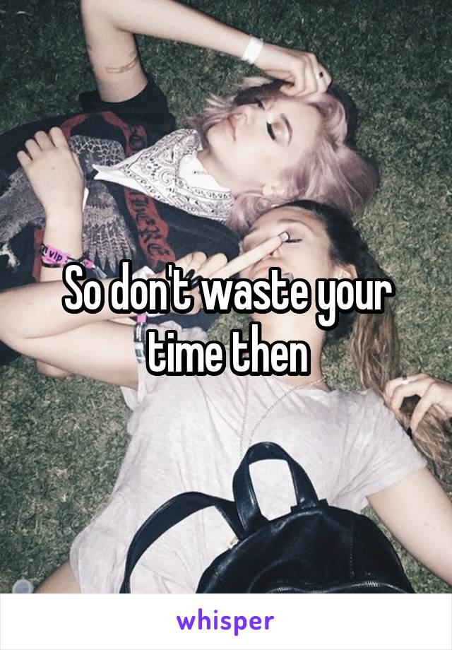 So don't waste your time then