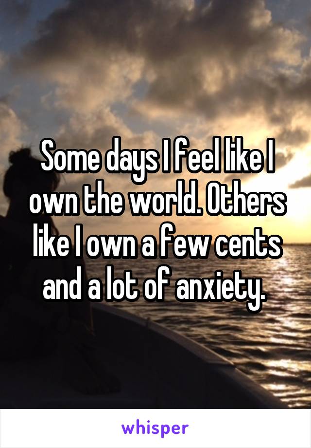 Some days I feel like I own the world. Others like I own a few cents and a lot of anxiety. 