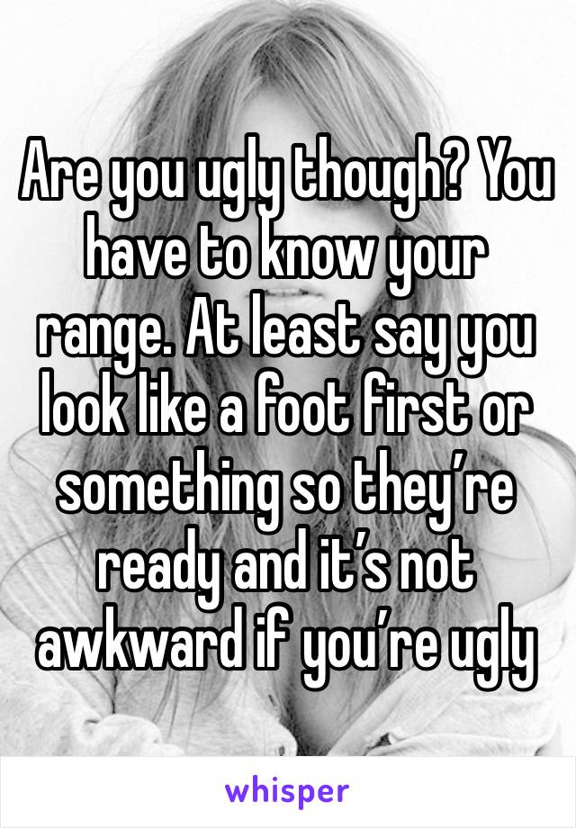 Are you ugly though? You have to know your range. At least say you look like a foot first or something so they’re ready and it’s not awkward if you’re ugly