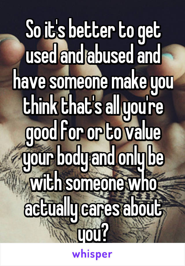 So it's better to get used and abused and have someone make you think that's all you're good for or to value your body and only be with someone who actually cares about you?