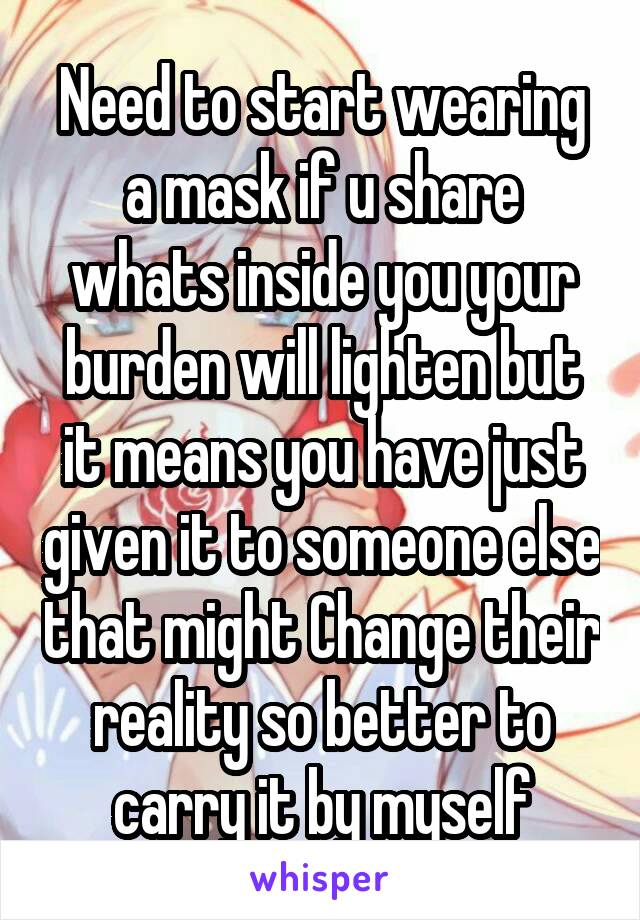 Need to start wearing a mask if u share whats inside you your burden will lighten but it means you have just given it to someone else that might Change their reality so better to carry it by myself
