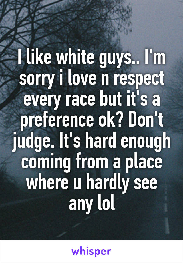 I like white guys.. I'm sorry i love n respect every race but it's a preference ok? Don't judge. It's hard enough coming from a place where u hardly see any lol