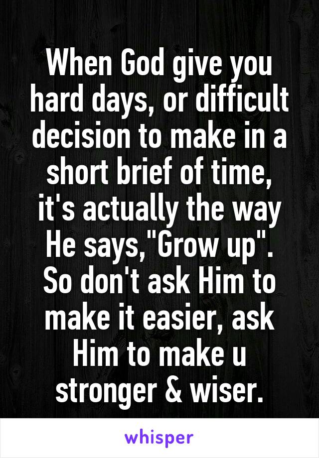 When God give you hard days, or difficult decision to make in a short brief of time,
it's actually the way He says,"Grow up".
So don't ask Him to make it easier, ask Him to make u stronger & wiser.