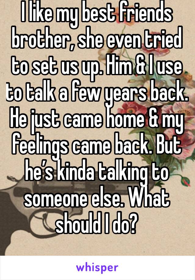 I like my best friends brother, she even tried to set us up. Him & I use to talk a few years back. He just came home & my feelings came back. But he’s kinda talking to someone else. What should I do?