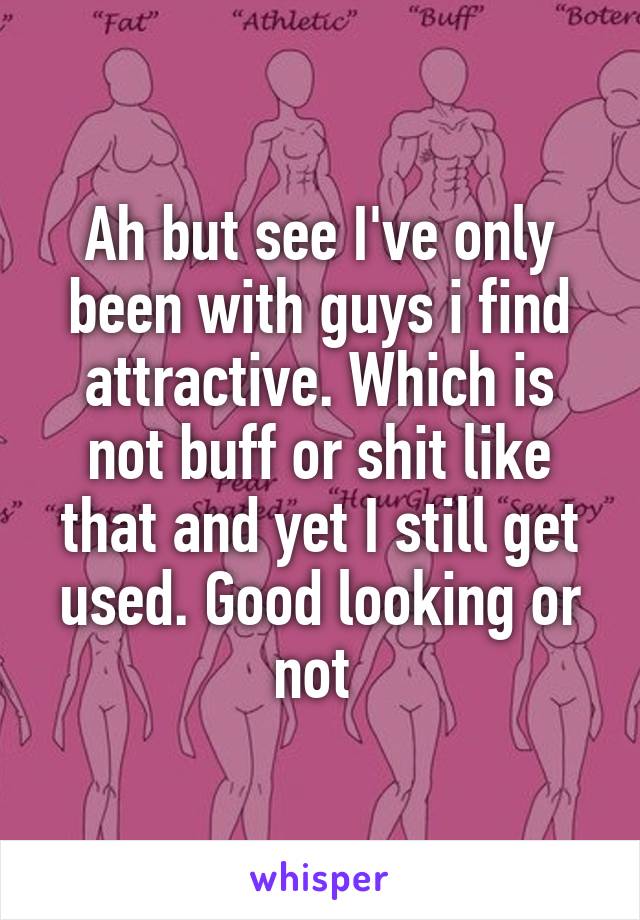 Ah but see I've only been with guys i find attractive. Which is not buff or shit like that and yet I still get used. Good looking or not 