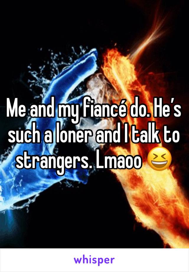 Me and my fiancé do. He’s such a loner and I talk to strangers. Lmaoo 😆