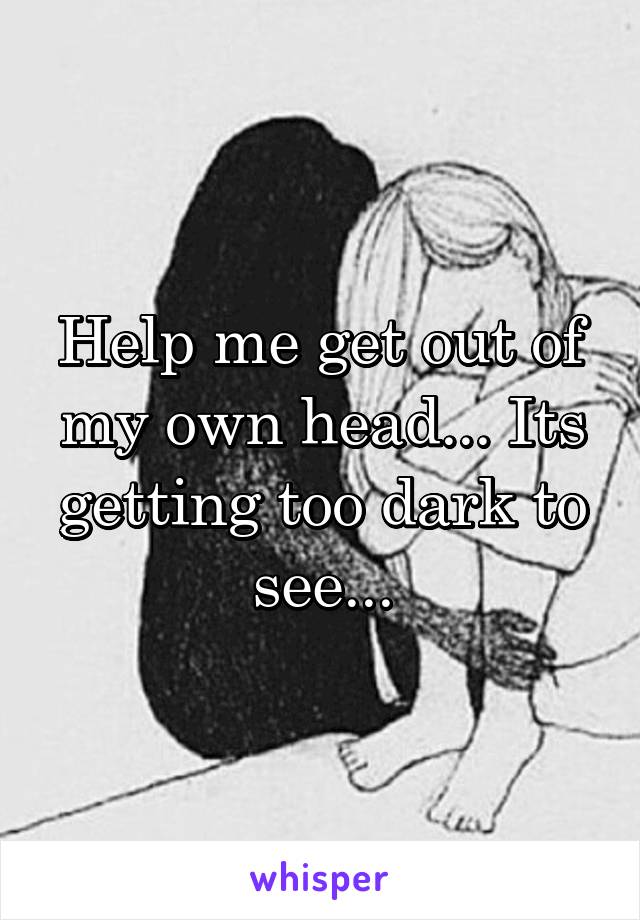 Help me get out of my own head... Its getting too dark to see...