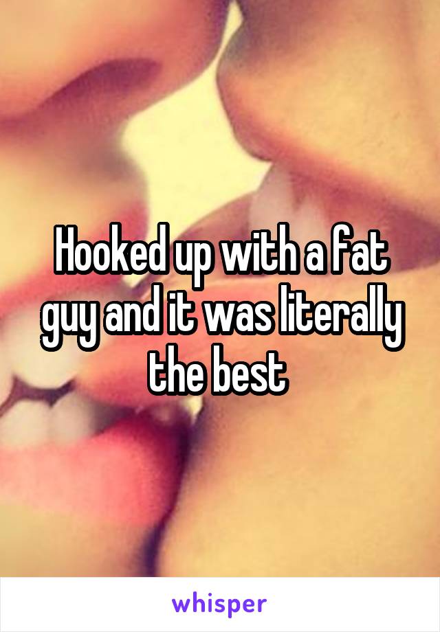 Hooked up with a fat guy and it was literally the best 