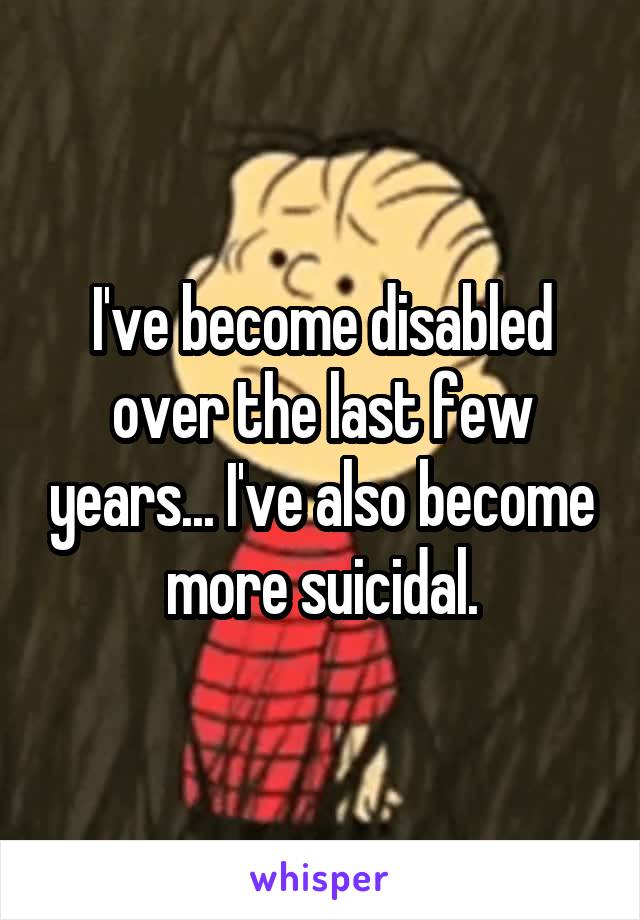 I've become disabled over the last few years... I've also become more suicidal.