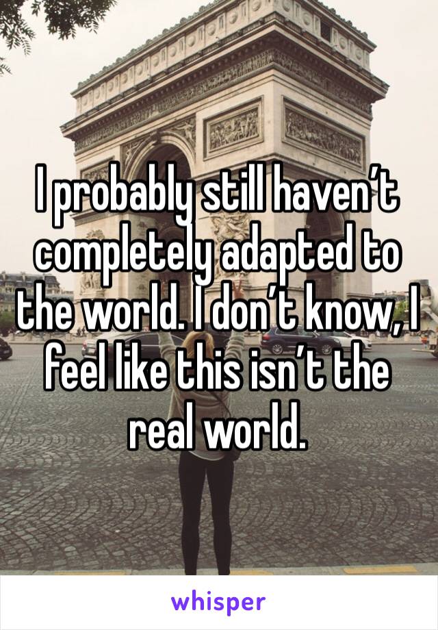 I probably still haven’t completely adapted to the world. I don’t know, I feel like this isn’t the real world. 