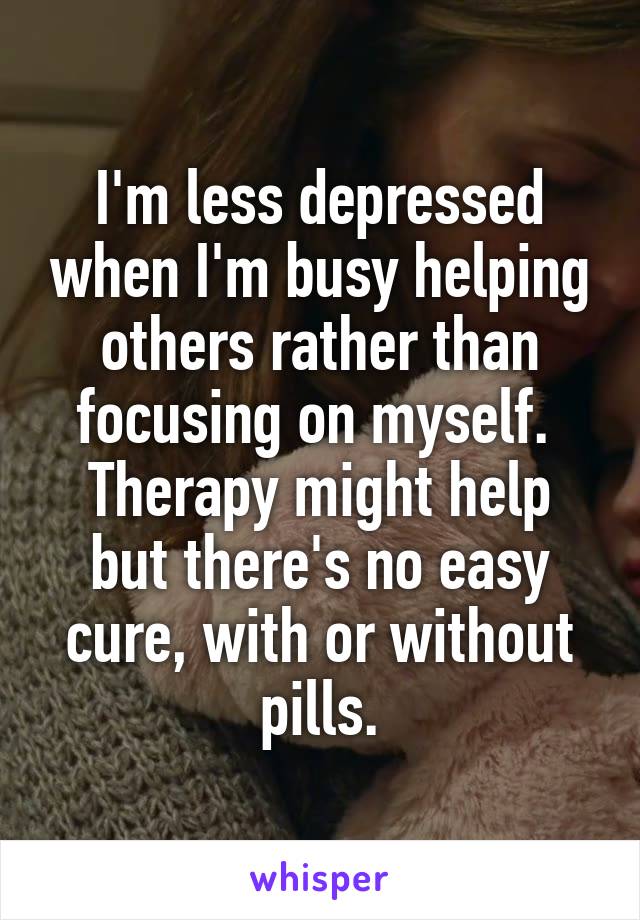I'm less depressed when I'm busy helping others rather than focusing on myself. 
Therapy might help but there's no easy cure, with or without pills.