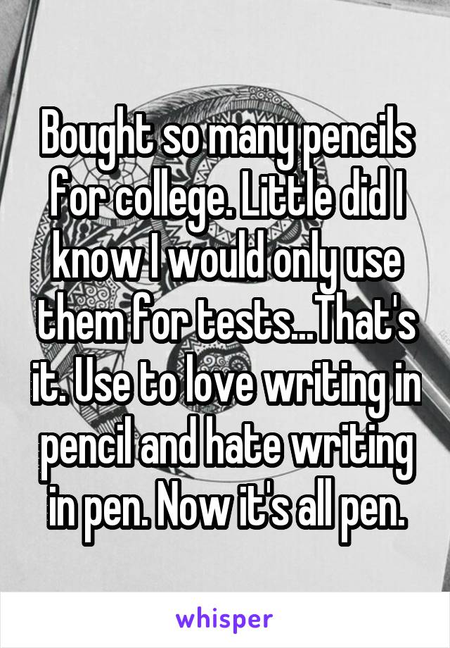 Bought so many pencils for college. Little did I know I would only use them for tests...That's it. Use to love writing in pencil and hate writing in pen. Now it's all pen.
