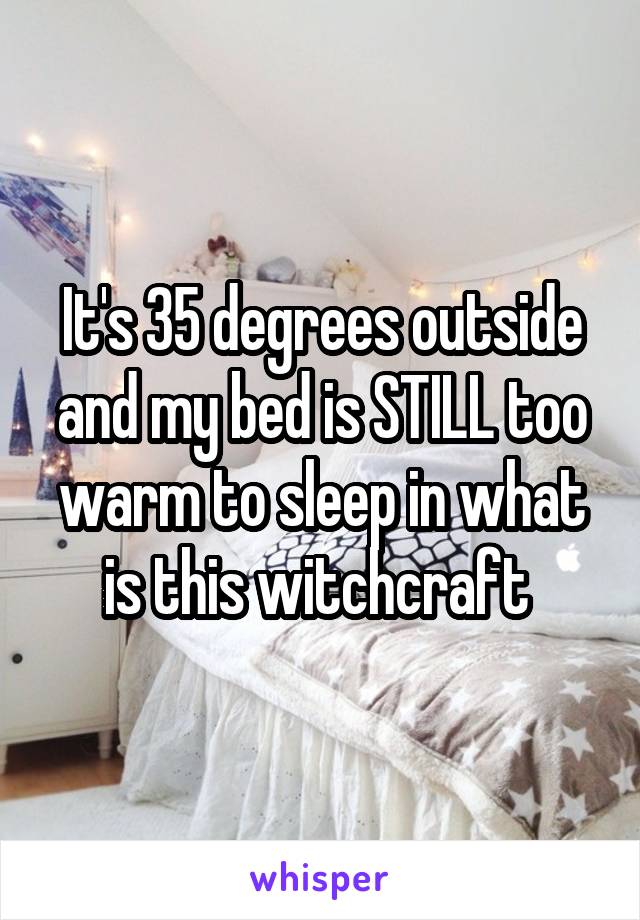 It's 35 degrees outside and my bed is STILL too warm to sleep in what is this witchcraft 