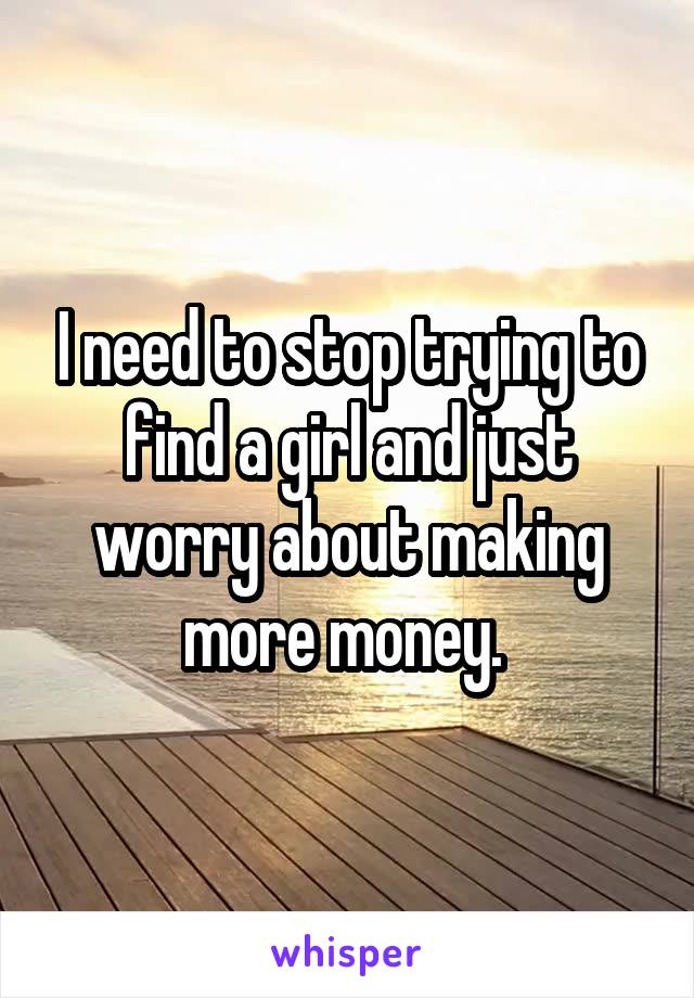 I need to stop trying to find a girl and just worry about making more money. 