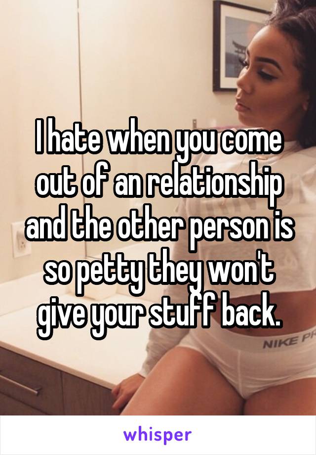 I hate when you come out of an relationship and the other person is so petty they won't give your stuff back.