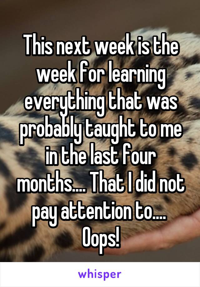 This next week is the week for learning everything that was probably taught to me in the last four months.... That I did not pay attention to....  Oops!