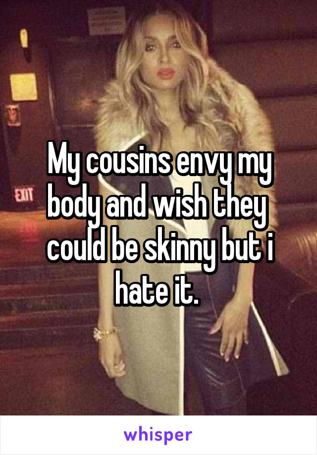 My cousins envy my body and wish they  could be skinny but i hate it. 