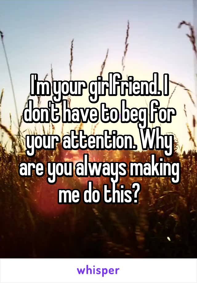 I'm your girlfriend. I don't have to beg for your attention. Why are you always making me do this?
