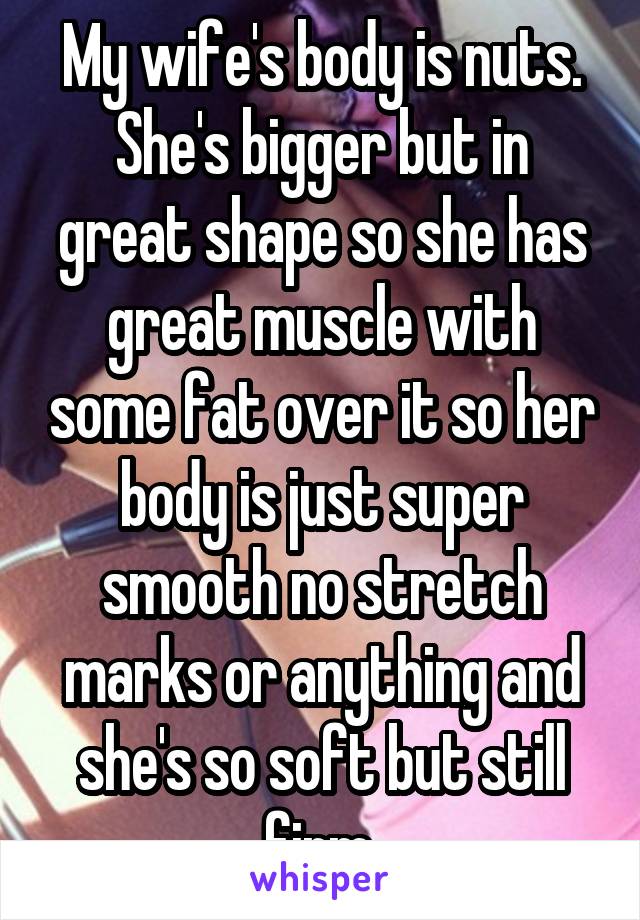 My wife's body is nuts. She's bigger but in great shape so she has great muscle with some fat over it so her body is just super smooth no stretch marks or anything and she's so soft but still firm.