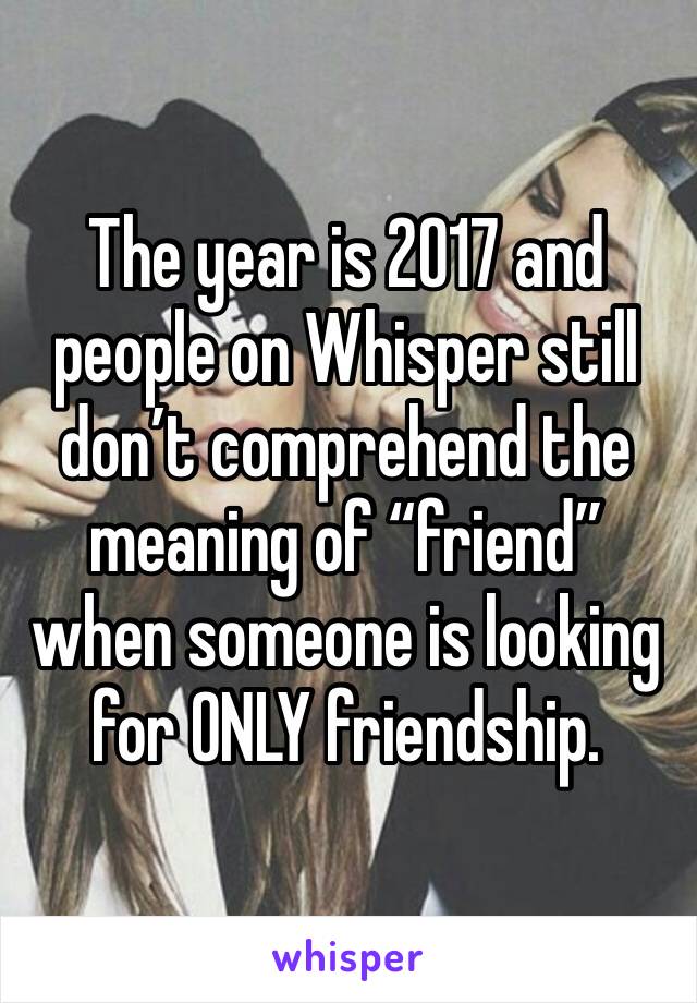 The year is 2017 and people on Whisper still don’t comprehend the meaning of “friend” when someone is looking for ONLY friendship.