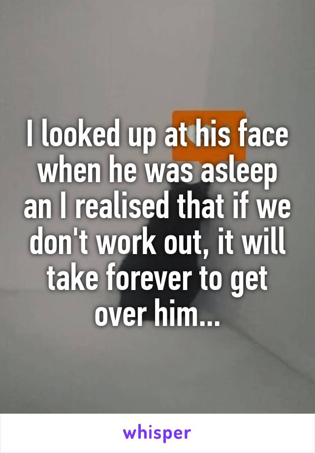 I looked up at his face when he was asleep an I realised that if we don't work out, it will take forever to get over him...