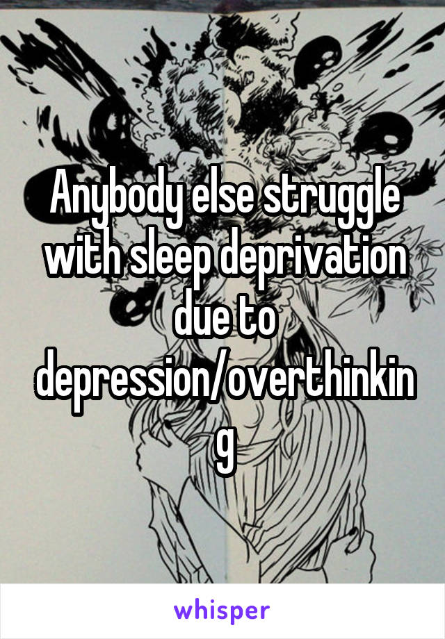 Anybody else struggle with sleep deprivation due to depression/overthinking