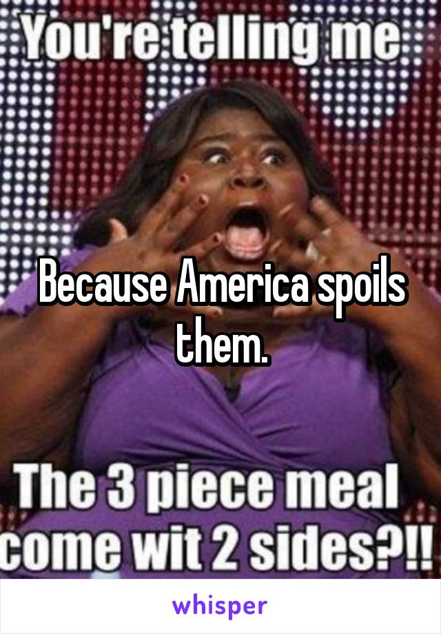 Because America spoils them.