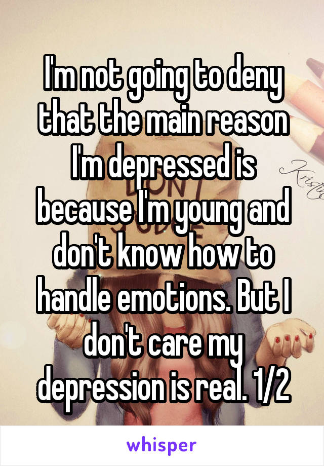 I'm not going to deny that the main reason I'm depressed is because I'm young and don't know how to handle emotions. But I don't care my depression is real. 1/2