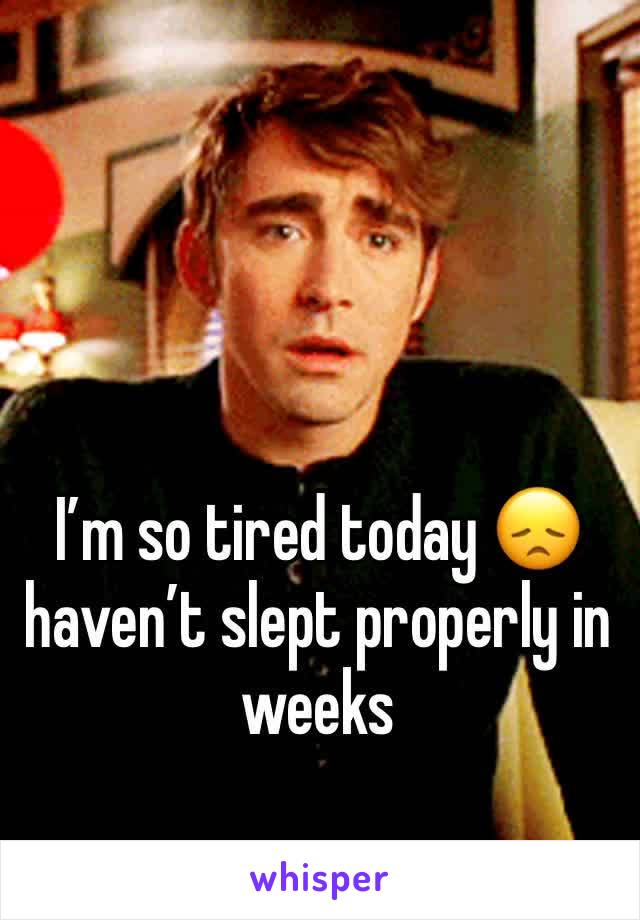 I’m so tired today 😞 haven’t slept properly in weeks 