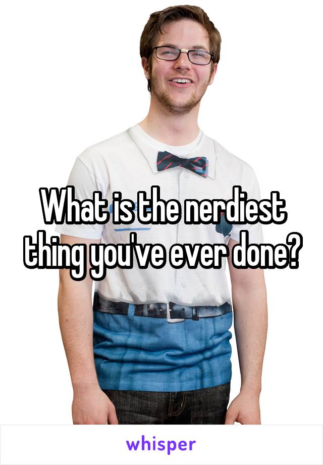 What is the nerdiest thing you've ever done?