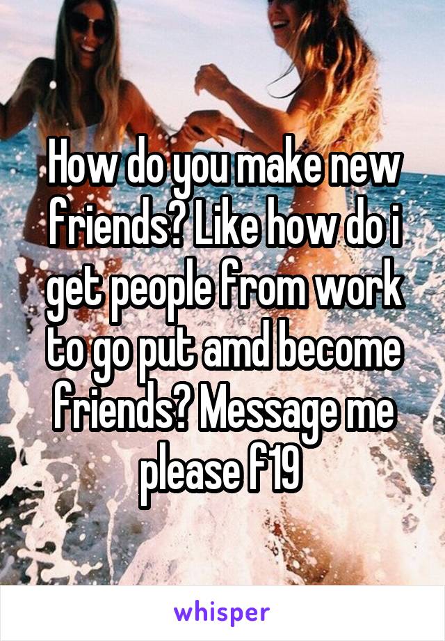 How do you make new friends? Like how do i get people from work to go put amd become friends? Message me please f19 