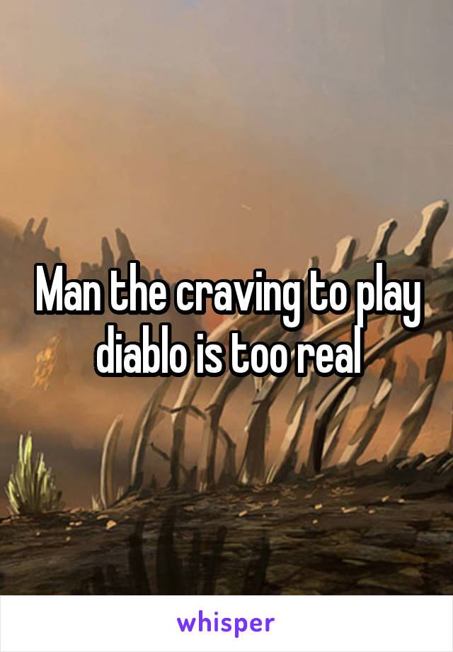Man the craving to play diablo is too real