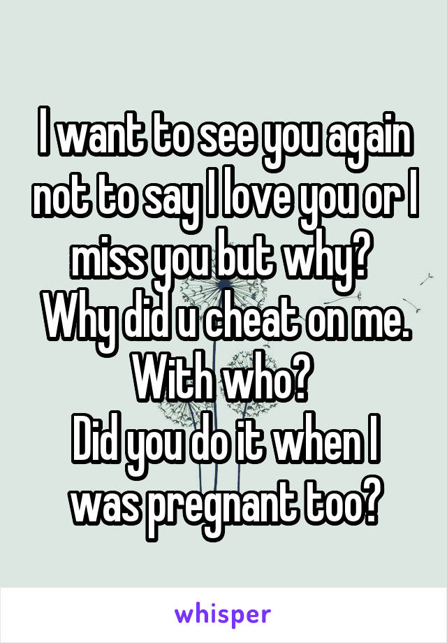 I want to see you again not to say I love you or I miss you but why? 
Why did u cheat on me.
With who? 
Did you do it when I was pregnant too?