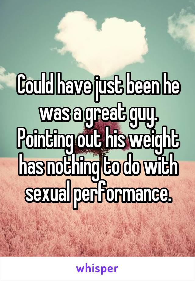 Could have just been he was a great guy. Pointing out his weight has nothing to do with sexual performance.