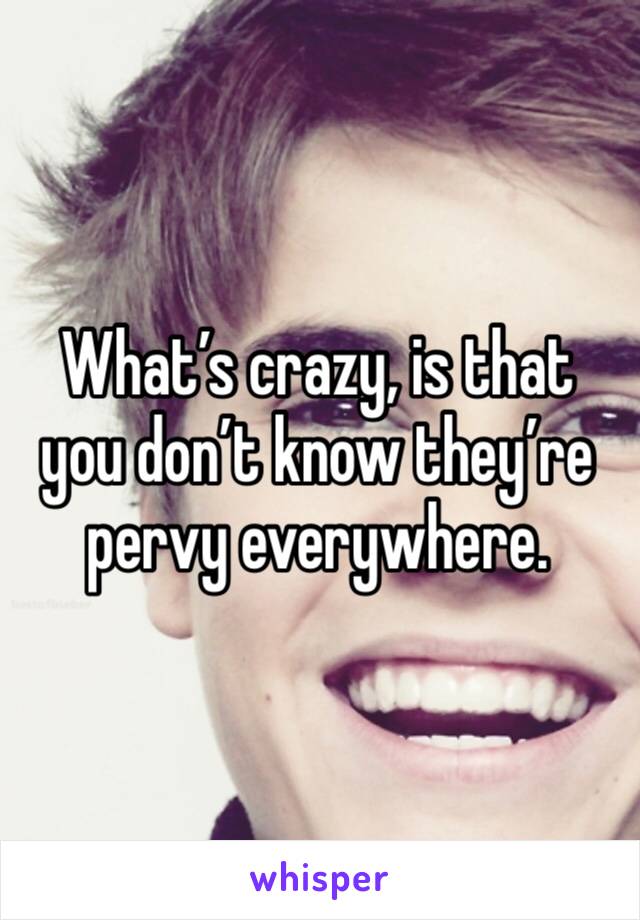 What’s crazy, is that you don’t know they’re pervy everywhere.