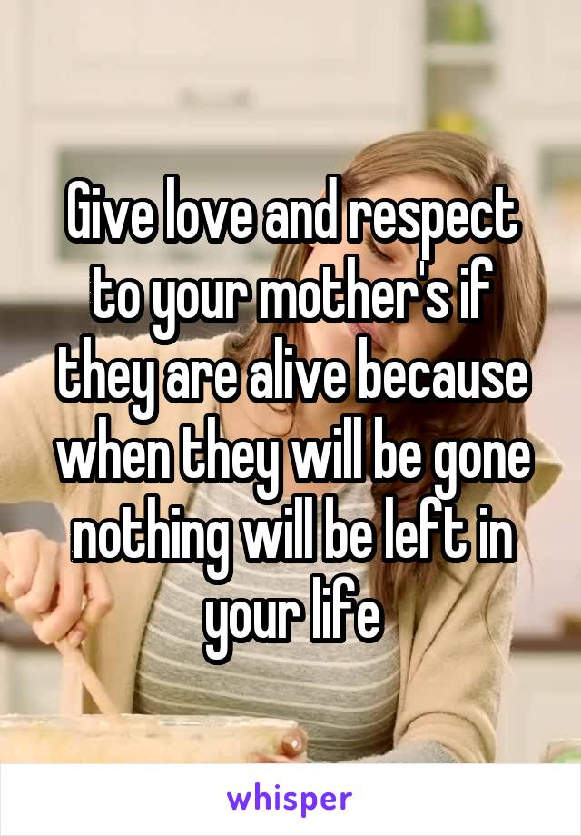 Give love and respect to your mother's if they are alive because when they will be gone nothing will be left in your life