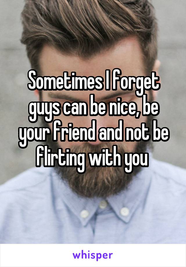 Sometimes I forget guys can be nice, be your friend and not be flirting with you 

