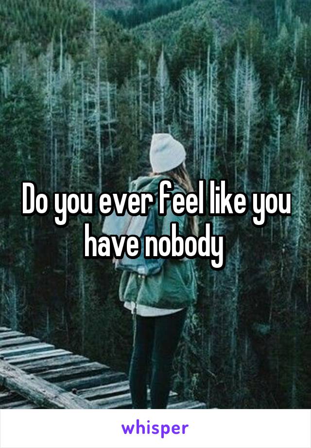 Do you ever feel like you have nobody 