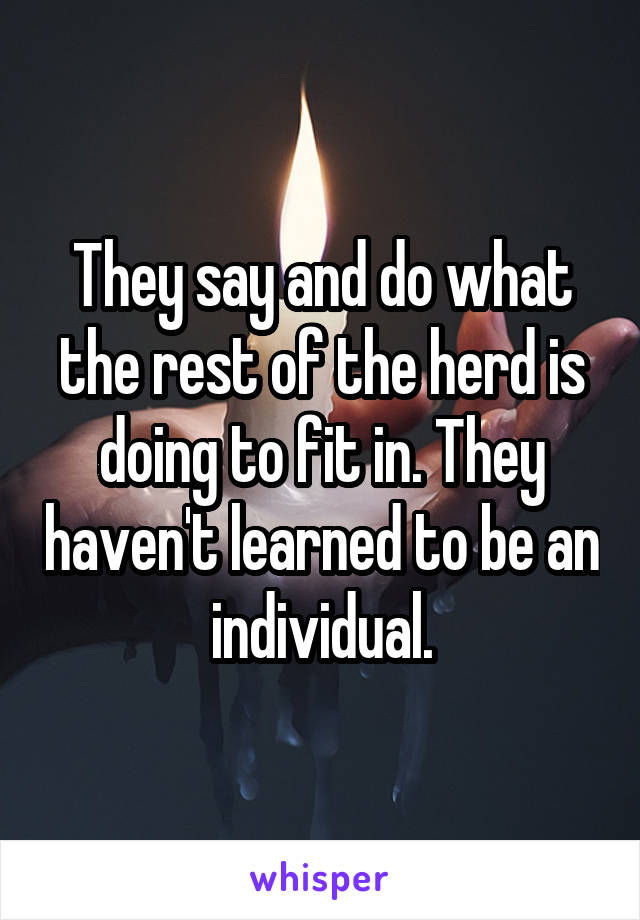 They say and do what the rest of the herd is doing to fit in. They haven't learned to be an individual.