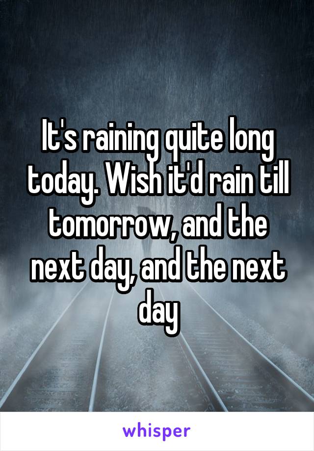 It's raining quite long today. Wish it'd rain till tomorrow, and the next day, and the next day