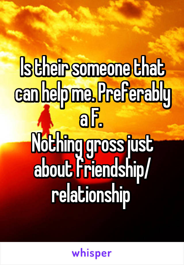 Is their someone that can help me. Preferably a F. 
Nothing gross just about friendship/ relationship 