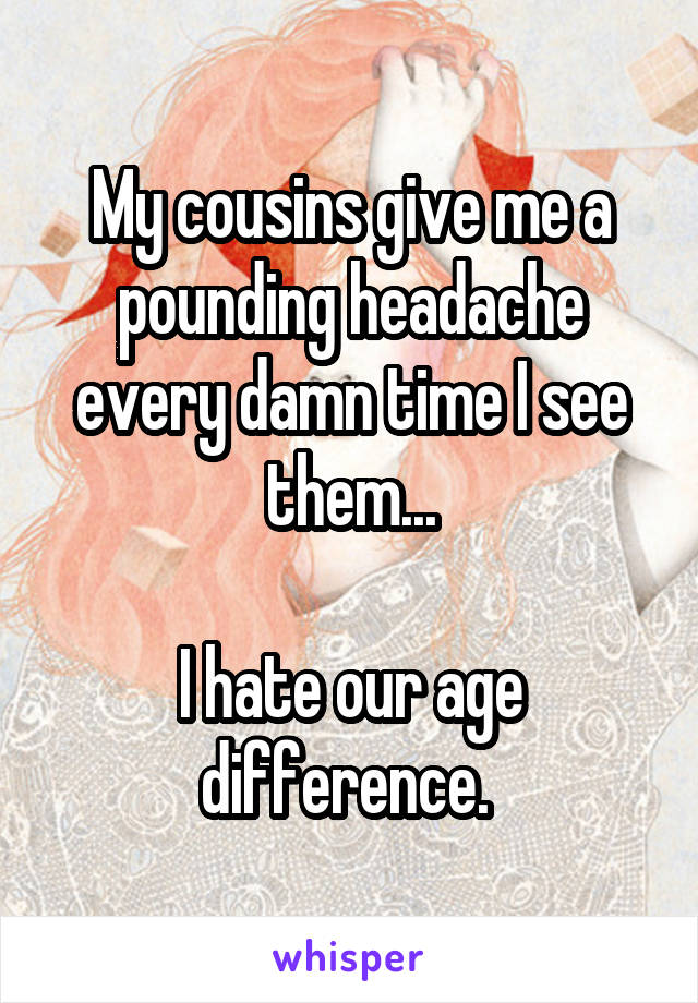 My cousins give me a pounding headache every damn time I see them...

I hate our age difference. 