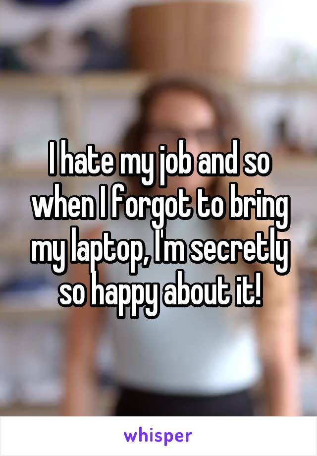 I hate my job and so when I forgot to bring my laptop, I'm secretly so happy about it!