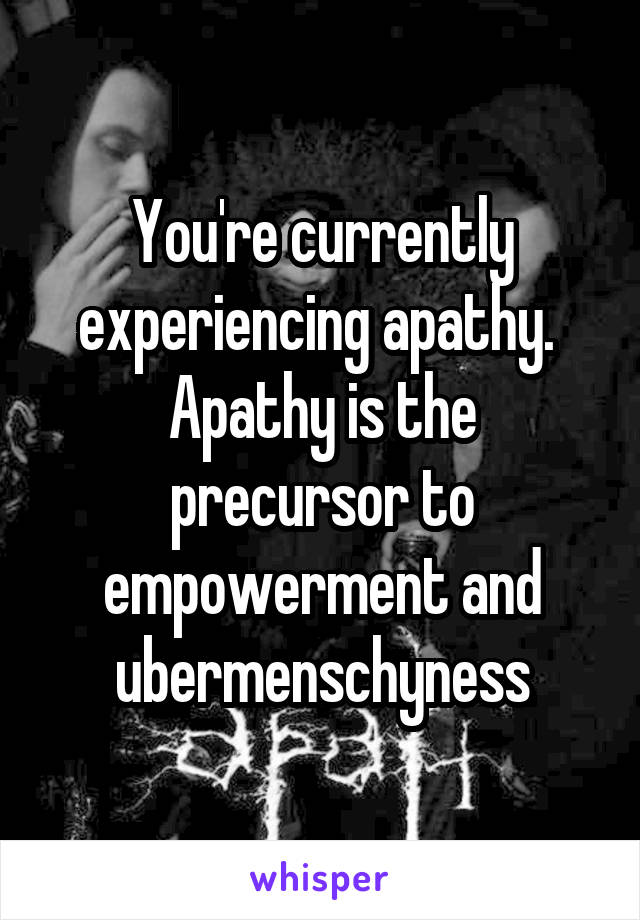 You're currently experiencing apathy.  Apathy is the precursor to empowerment and ubermenschyness