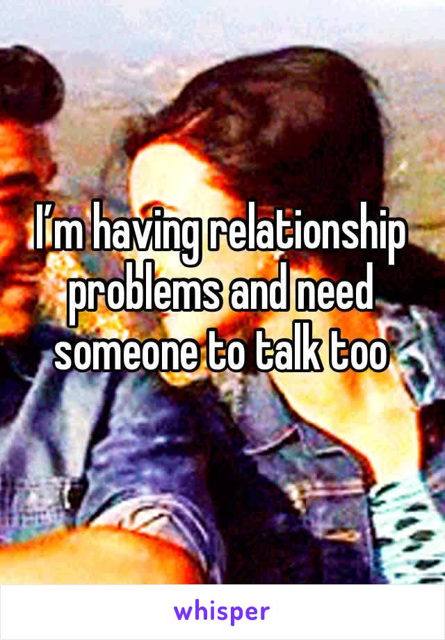 I’m having relationship problems and need someone to talk too