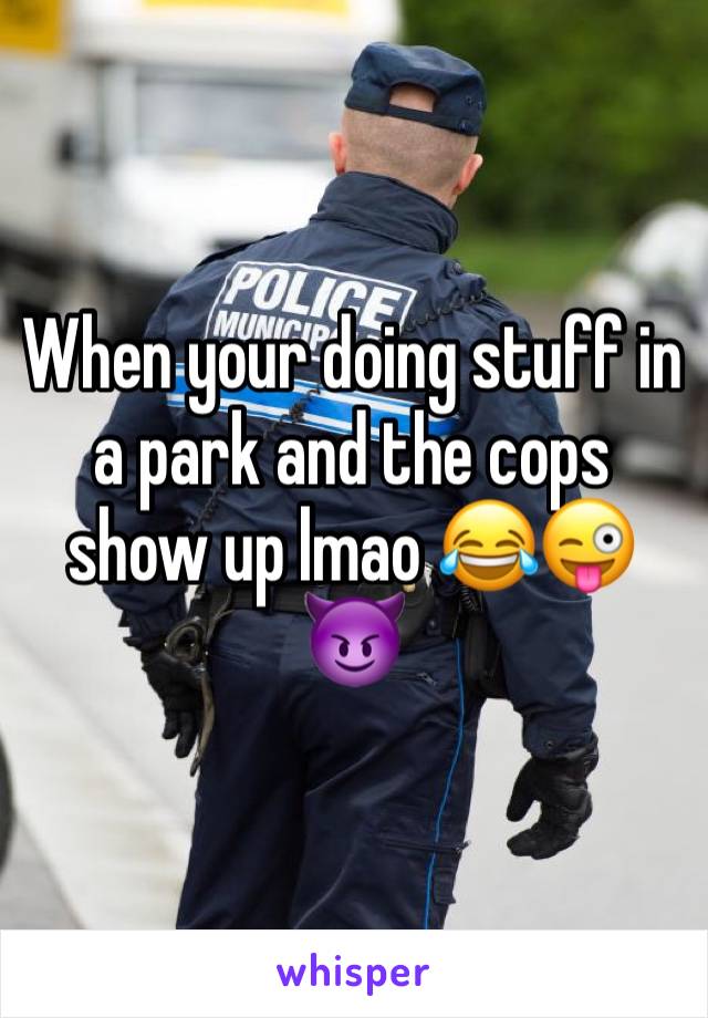 When your doing stuff in a park and the cops show up lmao 😂😜😈