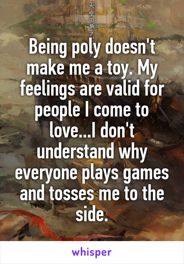 Being poly doesn't make me a toy. My feelings are valid for people I come to love...I don't understand why everyone plays games and tosses me to the side.