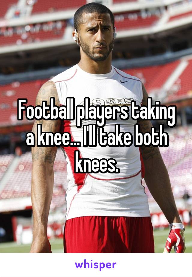 Football players taking a knee... I'll take both knees.